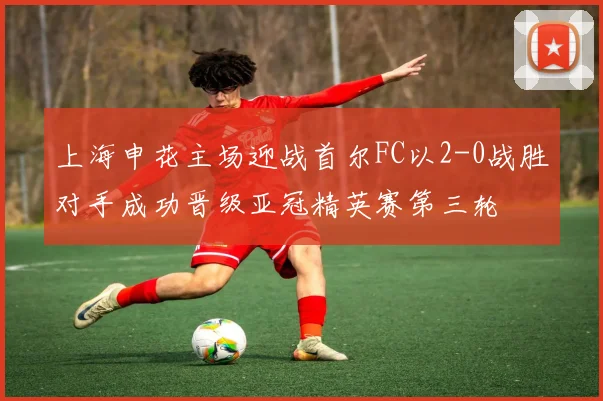 上海申花主场迎战首尔FC以2-0战胜对手成功晋级亚冠精英赛第三轮