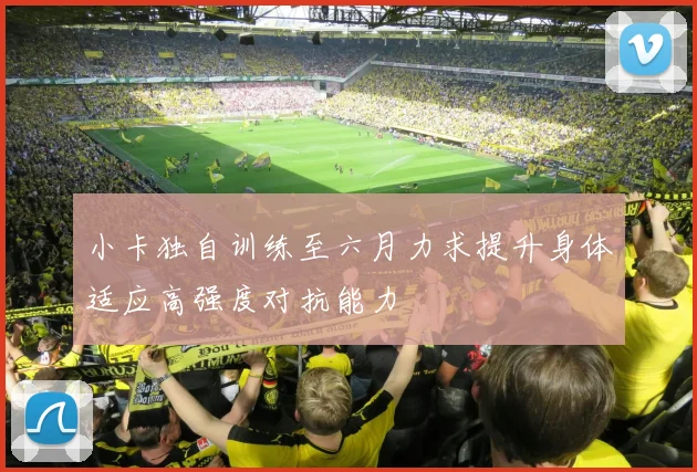 小卡独自训练至六月力求提升身体适应高强度对抗能力