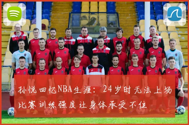 孙悦回忆NBA生涯：24岁时无法上场比赛训练强度让身体承受不住