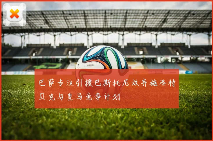 巴萨专注引援巴斯托尼放弃施洛特贝克与皇马竞争计划