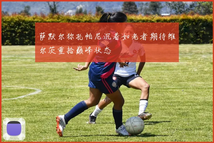 萨默尔称孔帕尼沉着如老者期待维尔茨重拾巅峰状态