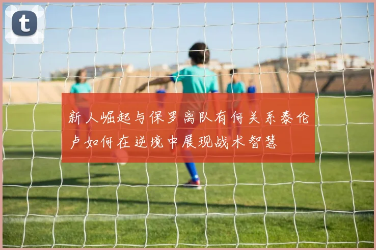 新人崛起与保罗离队有何关系泰伦卢如何在逆境中展现战术智慧