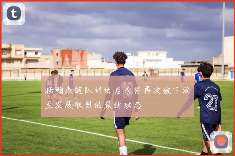 杨瀚森随队训练后或将再次被下放至发展联盟的最新动态