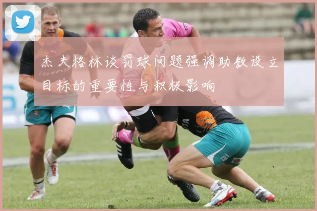 杰夫格林谈罚球问题强调助教设立目标的重要性与积极影响