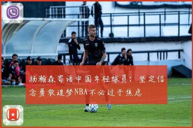 杨瀚森寄语中国年轻球员：坚定信念勇敢追梦NBA不必过于焦虑