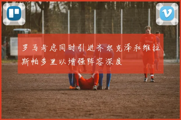 罗马考虑同时引进齐尔克泽和维拉斯帕多里以增强阵容深度