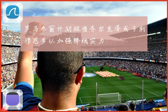 罗马冬窗计划租借齐尔克泽或卡利穆恩多以加强锋线实力