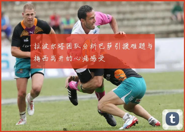 拉波尔塔团队分析巴萨引援难题与梅西离开的心痛感受
