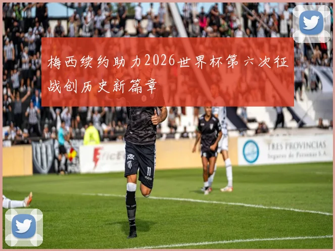 梅西续约助力2026世界杯第六次征战创历史新篇章