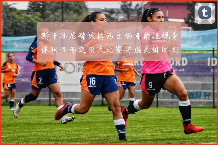 斯卡洛尼确认梅西出场可能性视身体状况而定明天比赛将成关键时刻