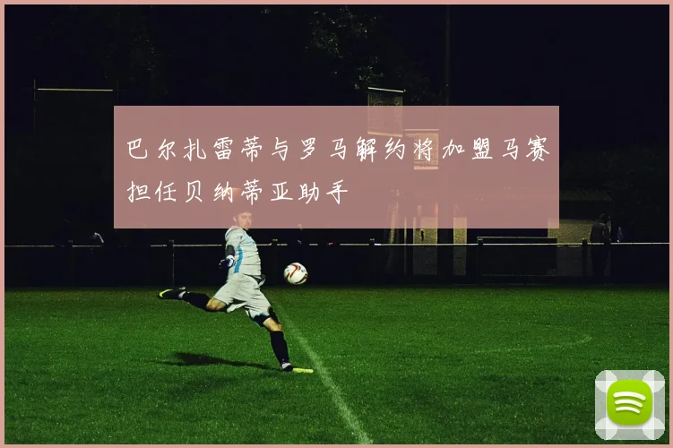 巴尔扎雷蒂与罗马解约将加盟马赛担任贝纳蒂亚助手