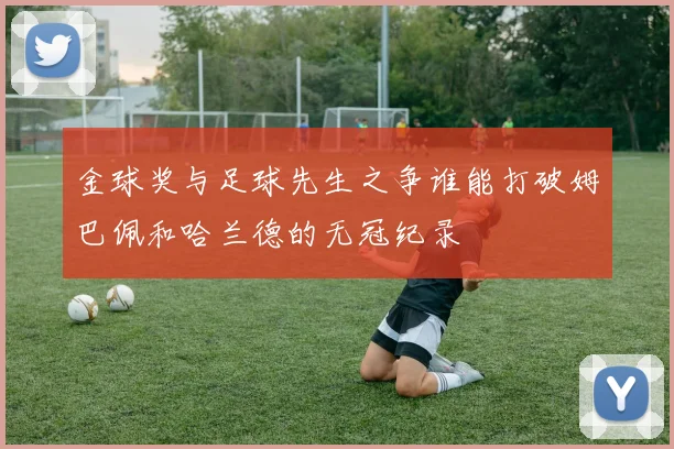 金球奖与足球先生之争谁能打破姆巴佩和哈兰德的无冠纪录