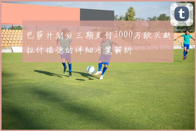 巴萨计划分三期支付3000万欧买断拉什福德的详细方案解析