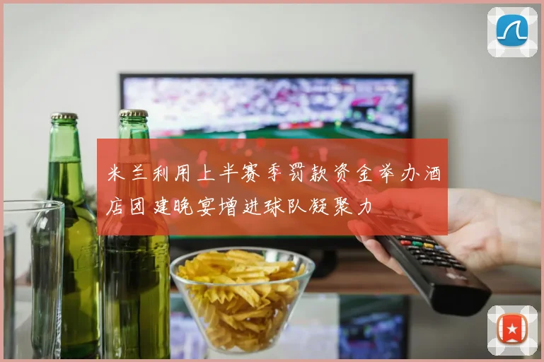 米兰利用上半赛季罚款资金举办酒店团建晚宴增进球队凝聚力