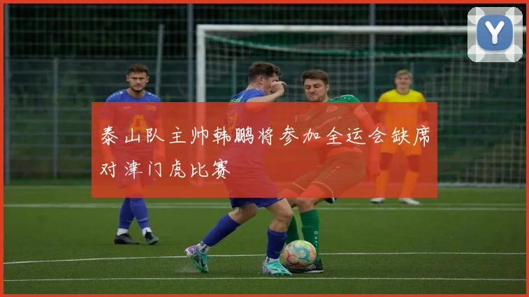泰山队主帅韩鹏将参加全运会缺席对津门虎比赛