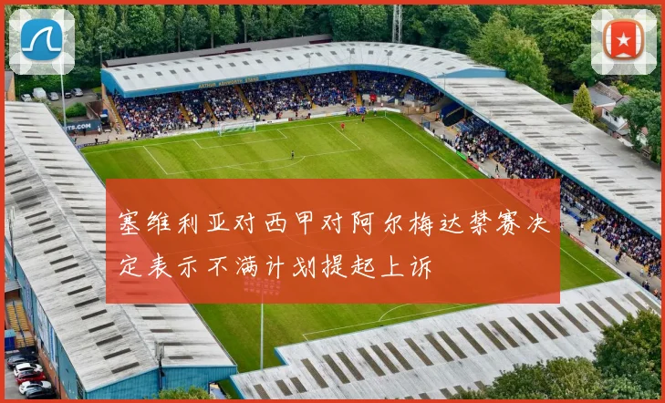 塞维利亚对西甲对阿尔梅达禁赛决定表示不满计划提起上诉