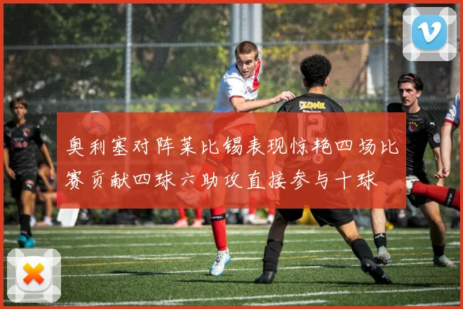 奥利塞对阵莱比锡表现惊艳四场比赛贡献四球六助攻直接参与十球