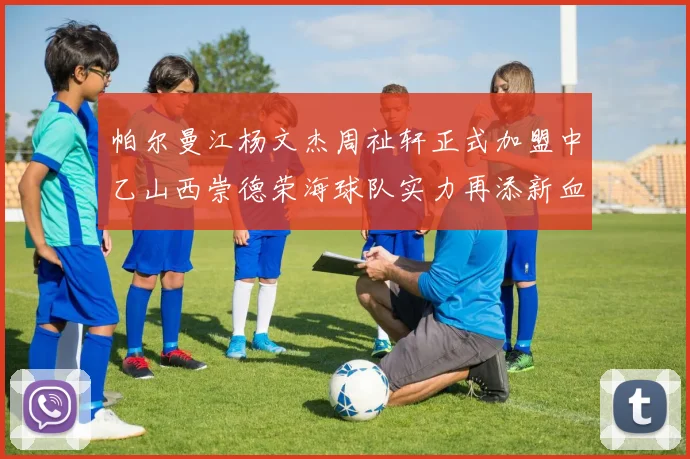 帕尔曼江杨文杰周祉轩正式加盟中乙山西崇德荣海球队实力再添新血
