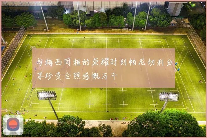 与梅西同框的荣耀时刻帕尼切利分享珍贵合照感慨万千