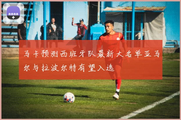 马卡预测西班牙队最新大名单亚马尔与拉波尔特有望入选