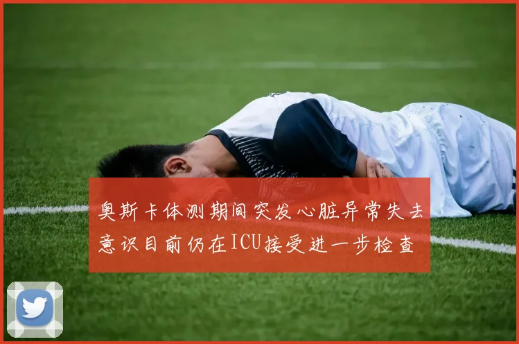 奥斯卡体测期间突发心脏异常失去意识目前仍在ICU接受进一步检查