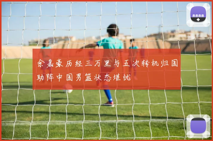 余嘉豪历经三万里与五次转机归国助阵中国男篮状态堪忧