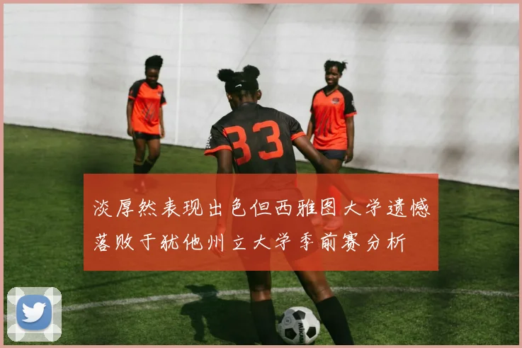 淡厚然表现出色但西雅图大学遗憾落败于犹他州立大学季前赛分析