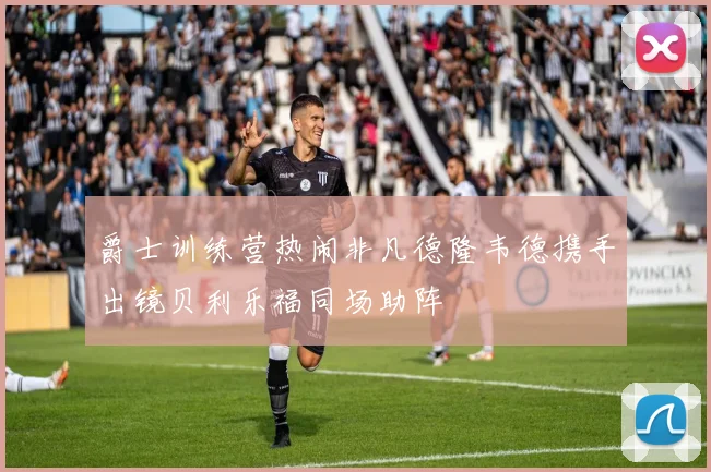 爵士训练营热闹非凡德隆韦德携手出镜贝利乐福同场助阵