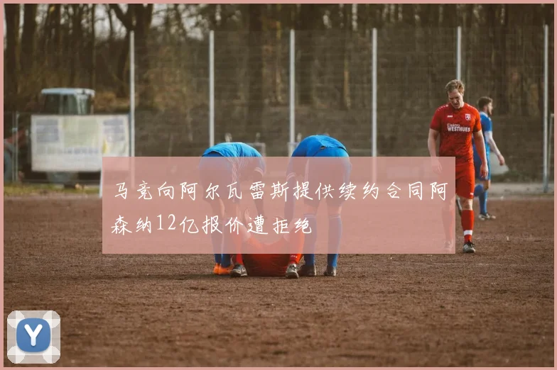 马竞向阿尔瓦雷斯提供续约合同阿森纳12亿报价遭拒绝