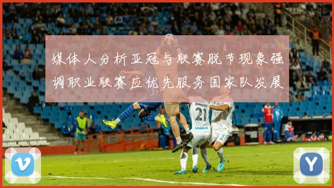 媒体人分析亚冠与联赛脱节现象强调职业联赛应优先服务国家队发展