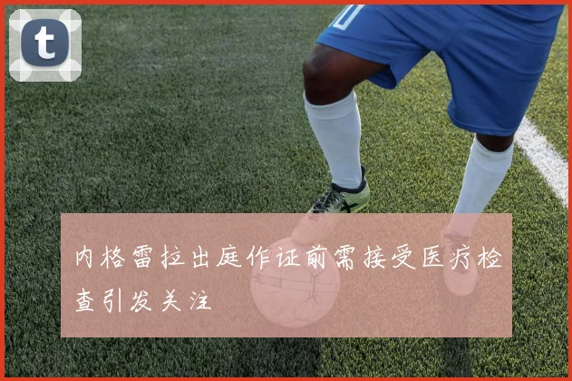 内格雷拉出庭作证前需接受医疗检查引发关注